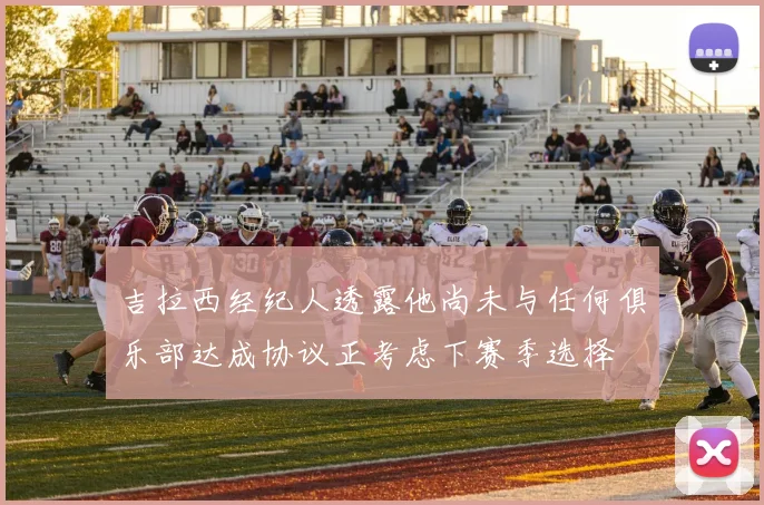 吉拉西经纪人透露他尚未与任何俱乐部达成协议正考虑下赛季选择