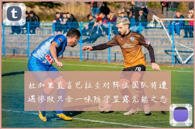 杜加里直言巴拉圭对阵法国队将遭遇惨败只会一味防守显露无能之态