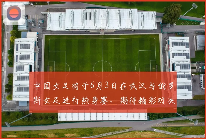 中国女足将于6月3日在武汉与俄罗斯女足进行热身赛，期待精彩对决