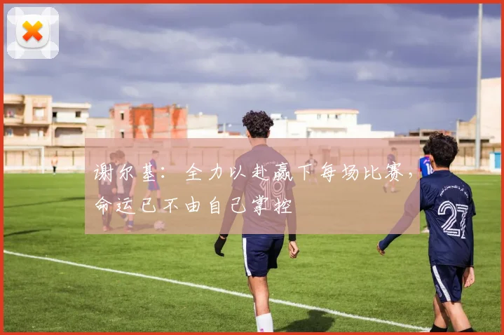 谢尔基：全力以赴赢下每场比赛，命运已不由自己掌控