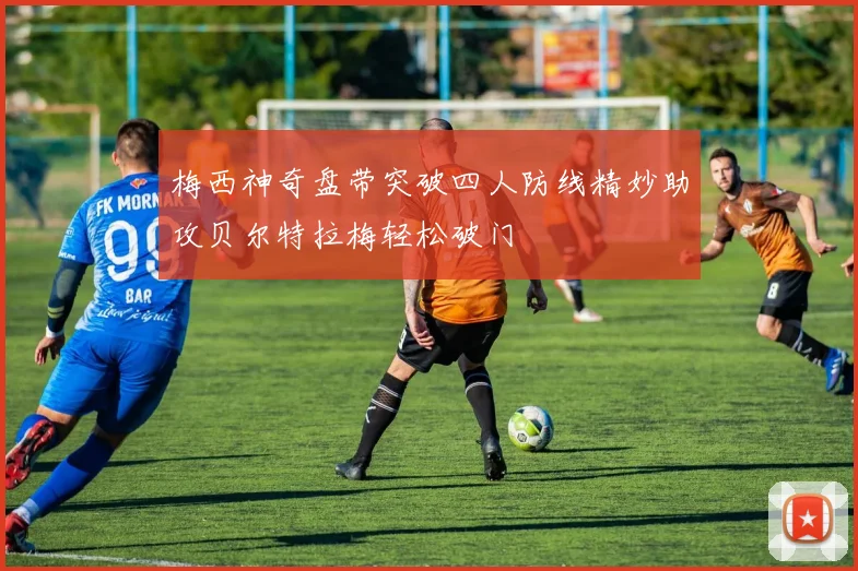 梅西神奇盘带突破四人防线精妙助攻贝尔特拉梅轻松破门