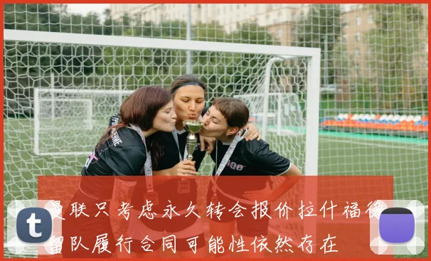 曼联只考虑永久转会报价拉什福德留队履行合同可能性依然存在