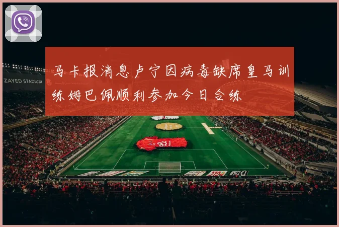 马卡报消息卢宁因病毒缺席皇马训练姆巴佩顺利参加今日合练