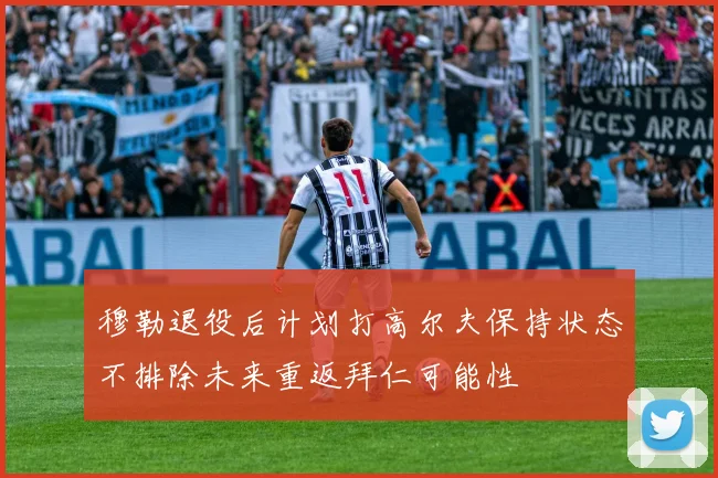 穆勒退役后计划打高尔夫保持状态不排除未来重返拜仁可能性