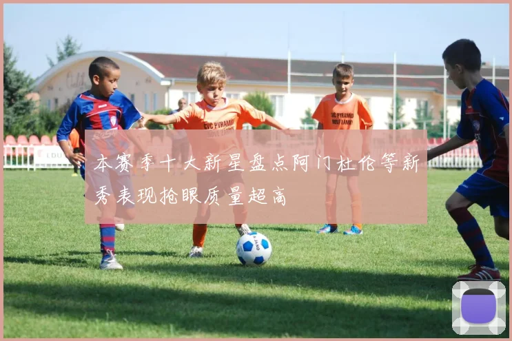 本赛季十大新星盘点阿门杜伦等新秀表现抢眼质量超高