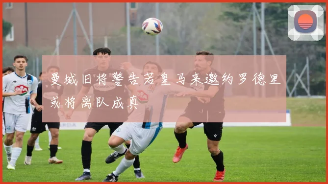 曼城旧将警告若皇马来邀约罗德里或将离队成真