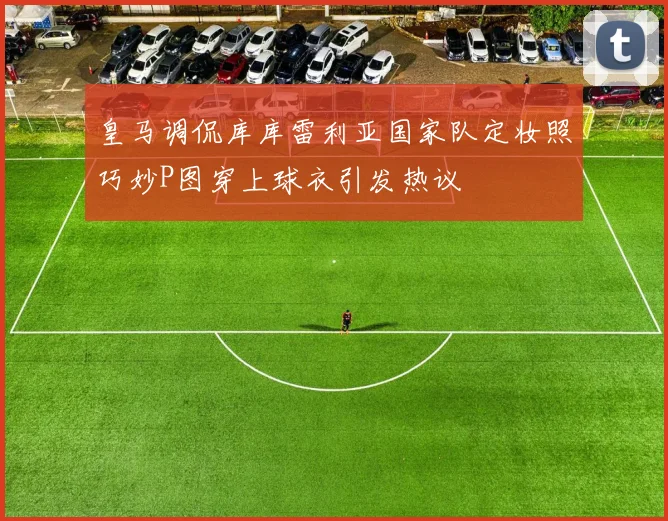 皇马调侃库库雷利亚国家队定妆照巧妙P图穿上球衣引发热议