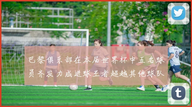 巴黎俱乐部在本届世界杯中五名球员齐发力成进球王者超越其他球队