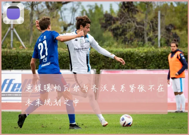 意媒曝帕瓦尔与齐沃关系紧张不在未来规划之中